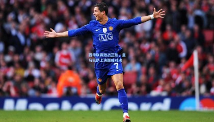 西甲联赛激战正酣，皇马巴萨上演巅峰对决